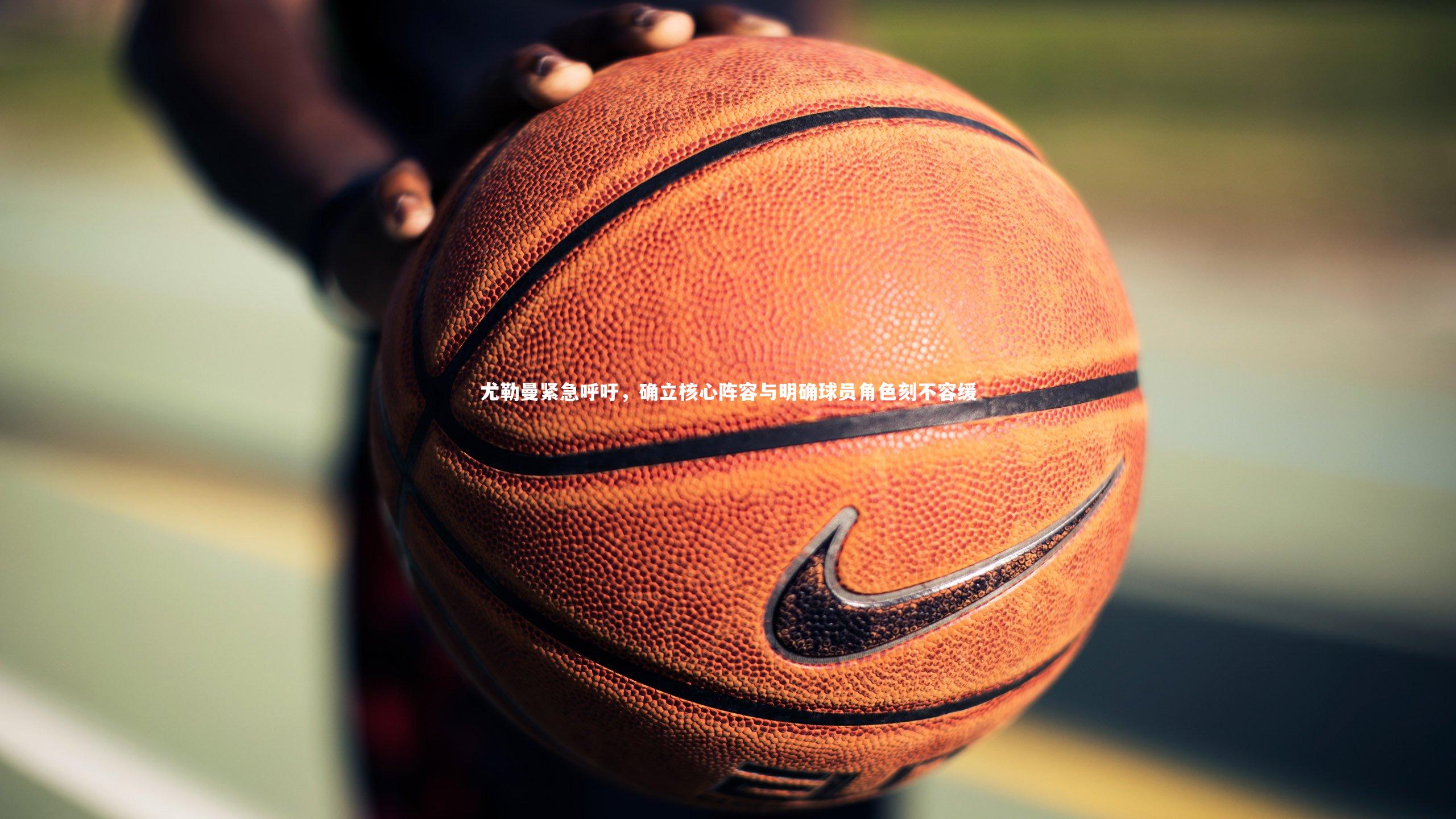 尤勒曼紧急呼吁，确立核心阵容与明确球员角色刻不容缓